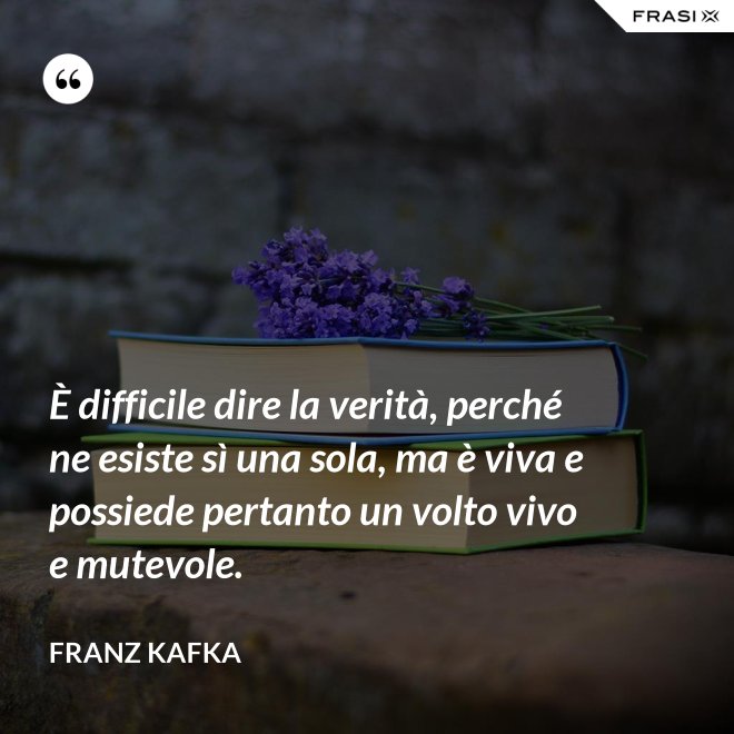 È difficile dire la verità, perché ne esiste sì una sola, ma è viva e possiede pertanto un volto vivo e mutevole. - Franz Kafka