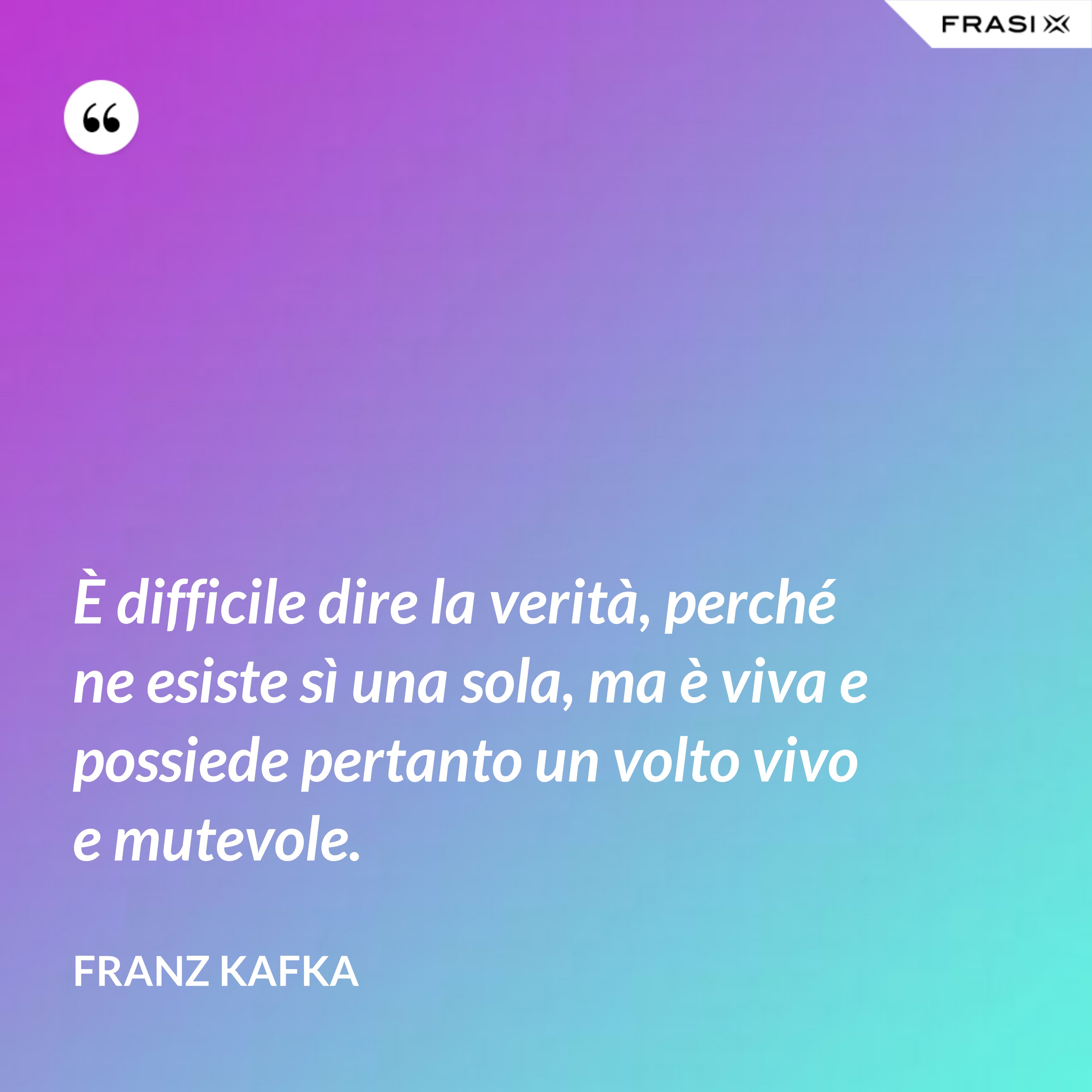 È difficile dire la verità, perché ne esiste sì una sola, ma è viva e possiede pertanto un volto vivo e mutevole. - Franz Kafka