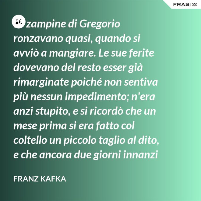 Le zampine di Gregorio ronzavano quasi, quando si avviò a mangiare. Le sue ferite dovevano del resto esser già rimarginate poiché non sentiva più nessun impedimento; n'era anzi stupito, e si ricordò che un mese prima si era fatto col coltello un piccolo taglio al dito, e che ancora due giorni innanzi la ferita gli doleva abbastanza - Franz Kafka