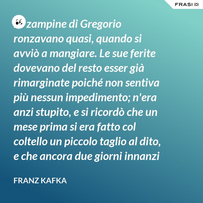 Le zampine di Gregorio ronzavano quasi, quando si avviò a mangiare. Le sue ferite dovevano del resto esser già rimarginate poiché non sentiva più nessun impedimento; n'era anzi stupito, e si ricordò che un mese prima si era fatto col coltello un piccolo taglio al dito, e che ancora due giorni innanzi la ferita gli doleva abbastanza - Franz Kafka