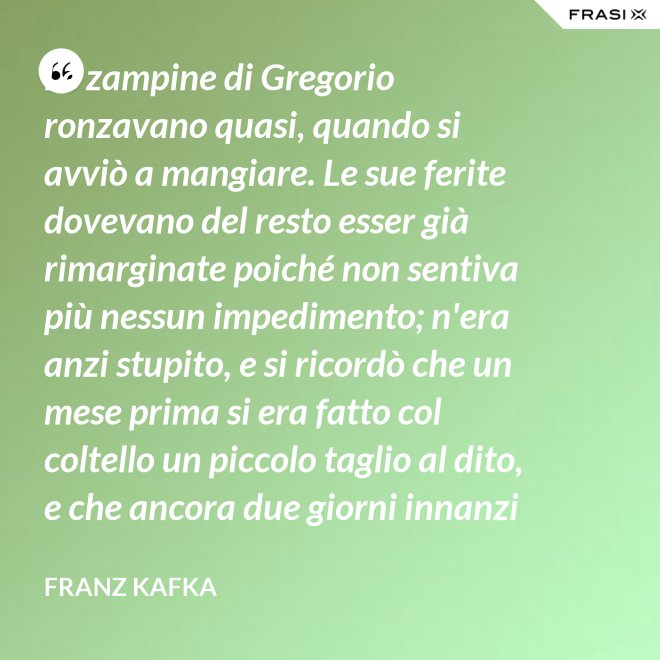 Le zampine di Gregorio ronzavano quasi, quando si avviò a mangiare. Le sue ferite dovevano del resto esser già rimarginate poiché non sentiva più nessun impedimento; n'era anzi stupito, e si ricordò che un mese prima si era fatto col coltello un piccolo taglio al dito, e che ancora due giorni innanzi la ferita gli doleva abbastanza - Franz Kafka