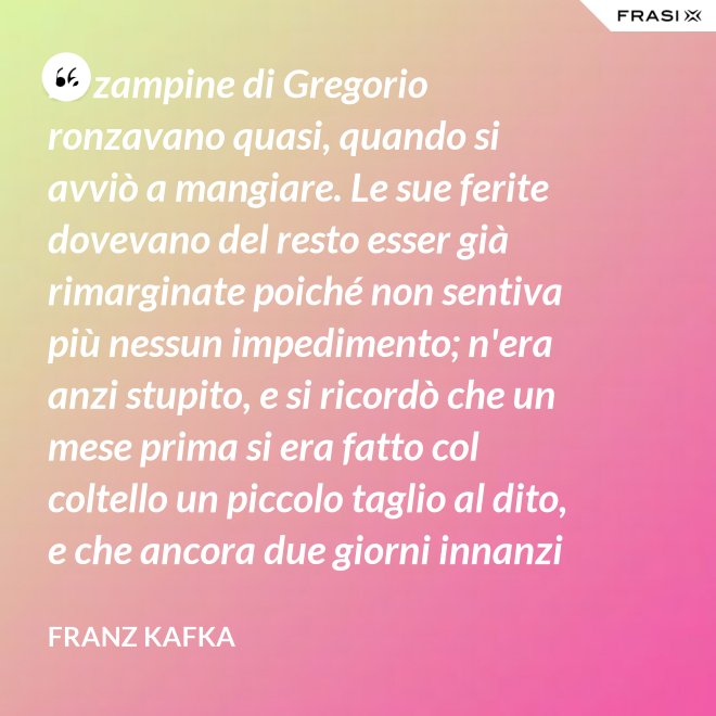 Le zampine di Gregorio ronzavano quasi, quando si avviò a mangiare. Le sue ferite dovevano del resto esser già rimarginate poiché non sentiva più nessun impedimento; n'era anzi stupito, e si ricordò che un mese prima si era fatto col coltello un piccolo taglio al dito, e che ancora due giorni innanzi la ferita gli doleva abbastanza - Franz Kafka