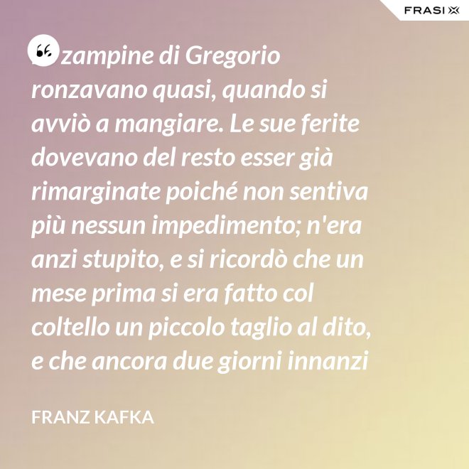 Le zampine di Gregorio ronzavano quasi, quando si avviò a mangiare. Le sue ferite dovevano del resto esser già rimarginate poiché non sentiva più nessun impedimento; n'era anzi stupito, e si ricordò che un mese prima si era fatto col coltello un piccolo taglio al dito, e che ancora due giorni innanzi la ferita gli doleva abbastanza - Franz Kafka