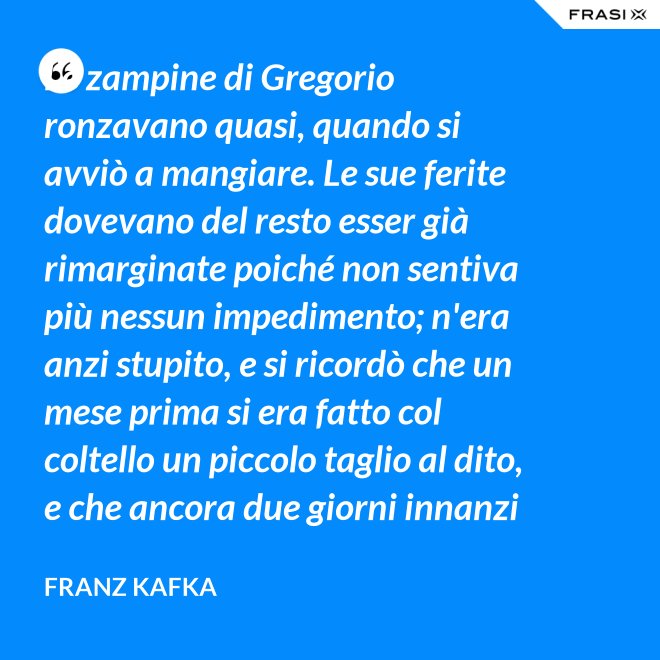 Le zampine di Gregorio ronzavano quasi, quando si avviò a mangiare. Le sue ferite dovevano del resto esser già rimarginate poiché non sentiva più nessun impedimento; n'era anzi stupito, e si ricordò che un mese prima si era fatto col coltello un piccolo taglio al dito, e che ancora due giorni innanzi la ferita gli doleva abbastanza - Franz Kafka