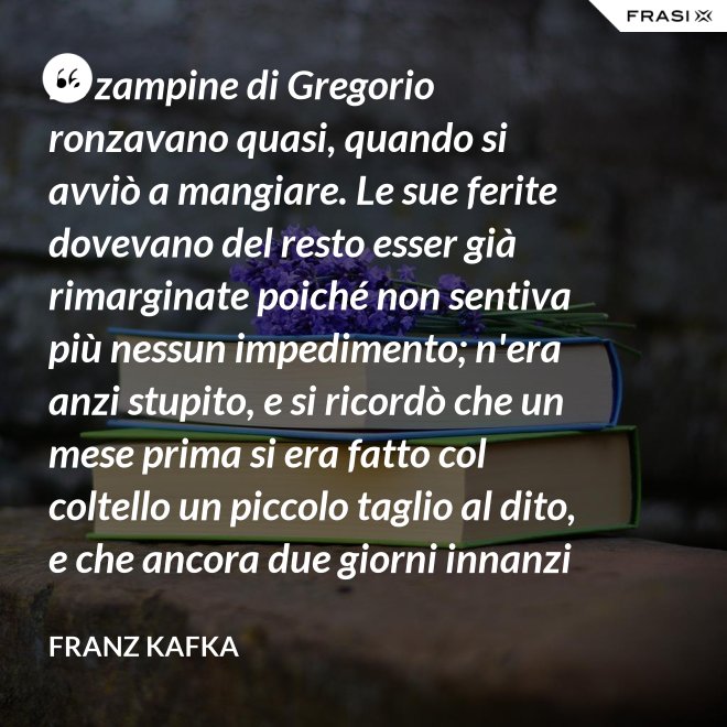Le zampine di Gregorio ronzavano quasi, quando si avviò a mangiare. Le sue ferite dovevano del resto esser già rimarginate poiché non sentiva più nessun impedimento; n'era anzi stupito, e si ricordò che un mese prima si era fatto col coltello un piccolo taglio al dito, e che ancora due giorni innanzi la ferita gli doleva abbastanza - Franz Kafka