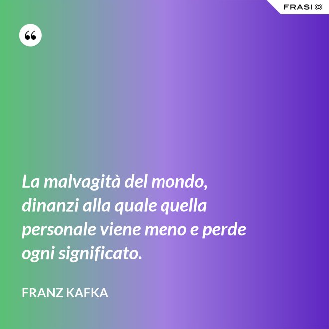 La malvagità del mondo, dinanzi alla quale quella personale viene meno e perde ogni significato. - Franz Kafka