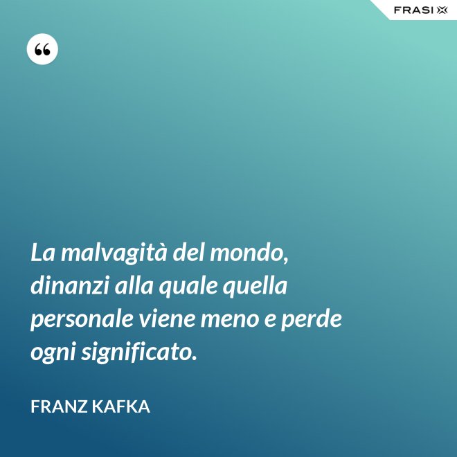 La malvagità del mondo, dinanzi alla quale quella personale viene meno e perde ogni significato. - Franz Kafka