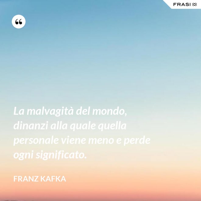 La malvagità del mondo, dinanzi alla quale quella personale viene meno e perde ogni significato. - Franz Kafka