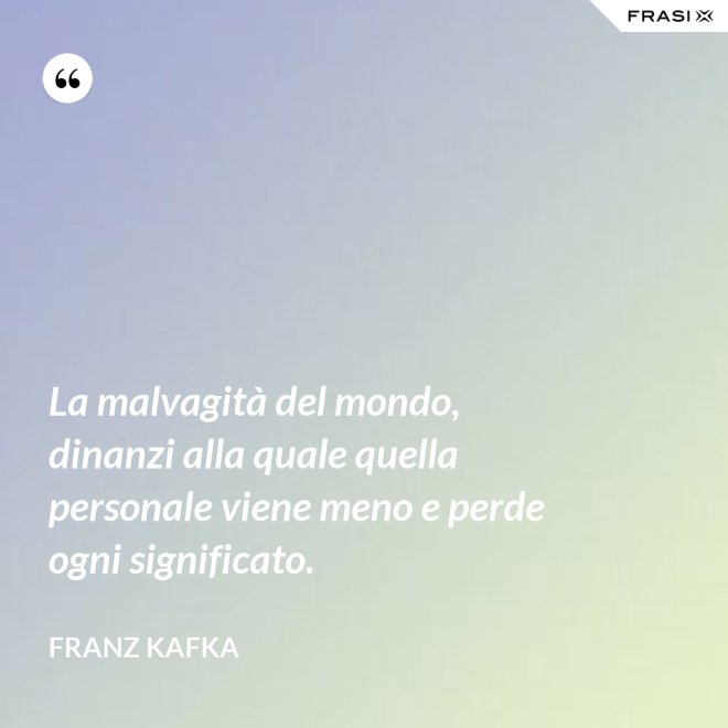 La malvagità del mondo, dinanzi alla quale quella personale viene meno e perde ogni significato. - Franz Kafka