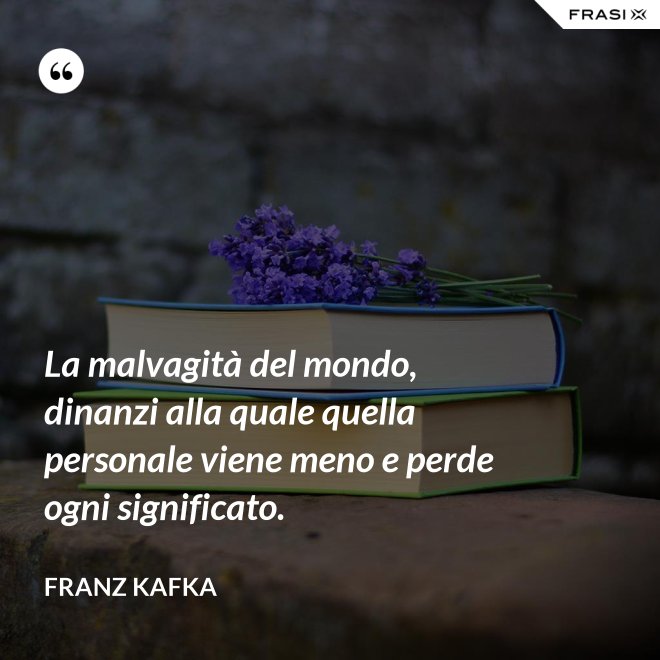 La malvagità del mondo, dinanzi alla quale quella personale viene meno e perde ogni significato. - Franz Kafka