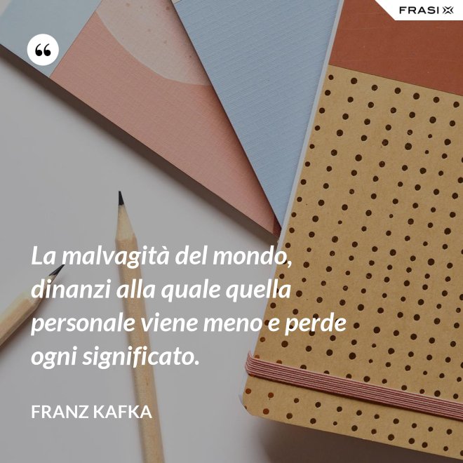 La malvagità del mondo, dinanzi alla quale quella personale viene meno e perde ogni significato. - Franz Kafka
