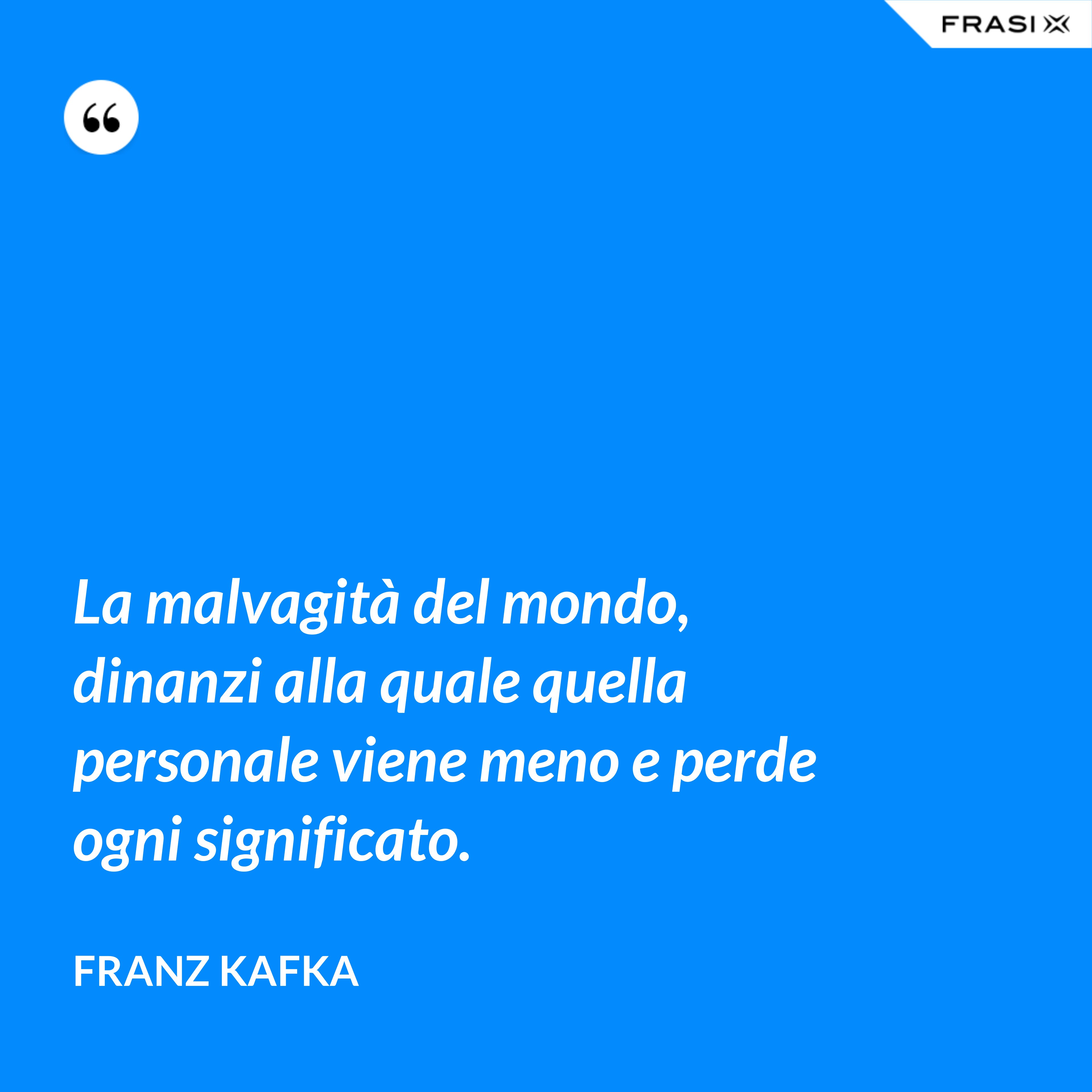 La malvagità del mondo, dinanzi alla quale quella personale viene meno e perde ogni significato. - Franz Kafka