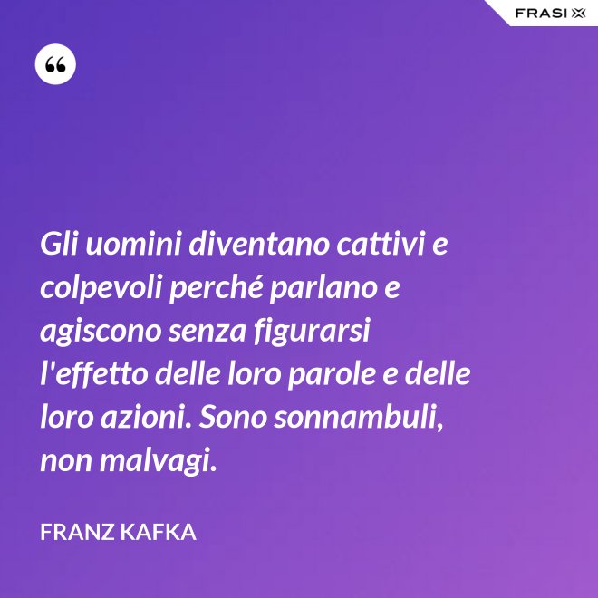 Gli uomini diventano cattivi e colpevoli perché parlano e agiscono senza figurarsi l'effetto delle loro parole e delle loro azioni. Sono sonnambuli, non malvagi. - Franz Kafka