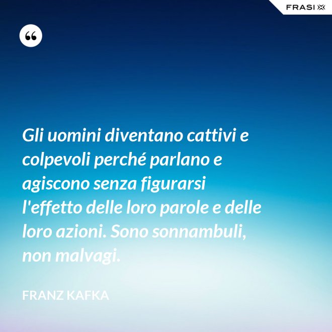 Gli uomini diventano cattivi e colpevoli perché parlano e agiscono senza figurarsi l'effetto delle loro parole e delle loro azioni. Sono sonnambuli, non malvagi. - Franz Kafka