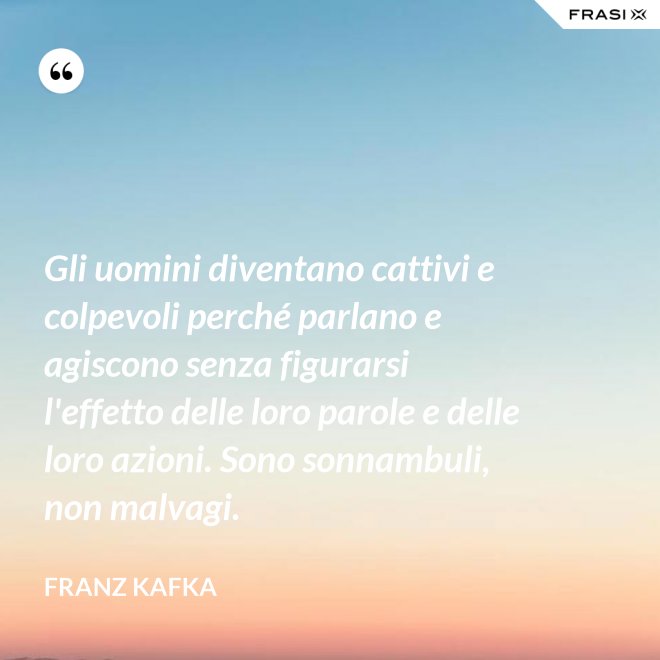 Gli uomini diventano cattivi e colpevoli perché parlano e agiscono senza figurarsi l'effetto delle loro parole e delle loro azioni. Sono sonnambuli, non malvagi. - Franz Kafka