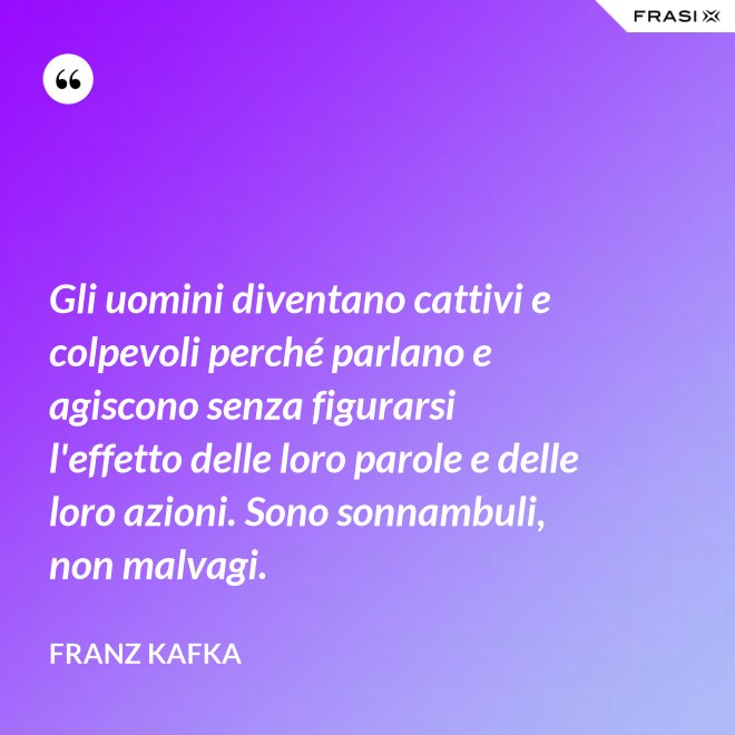 Gli uomini diventano cattivi e colpevoli perché parlano e agiscono senza figurarsi l'effetto delle loro parole e delle loro azioni. Sono sonnambuli, non malvagi. - Franz Kafka