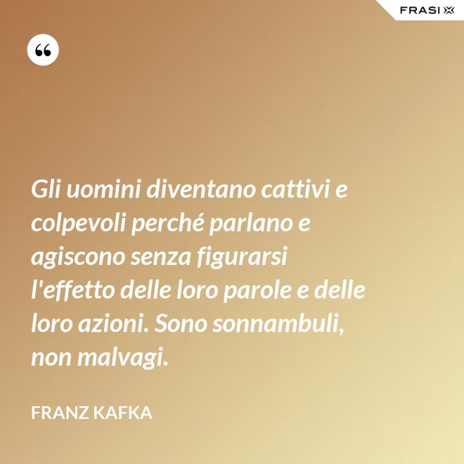 Gli uomini diventano cattivi e colpevoli perché parlano e agiscono senza figurarsi l'effetto delle loro parole e delle loro azioni. Sono sonnambuli, non malvagi. - Franz Kafka