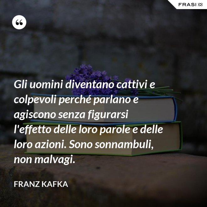 Gli uomini diventano cattivi e colpevoli perché parlano e agiscono senza figurarsi l'effetto delle loro parole e delle loro azioni. Sono sonnambuli, non malvagi. - Franz Kafka