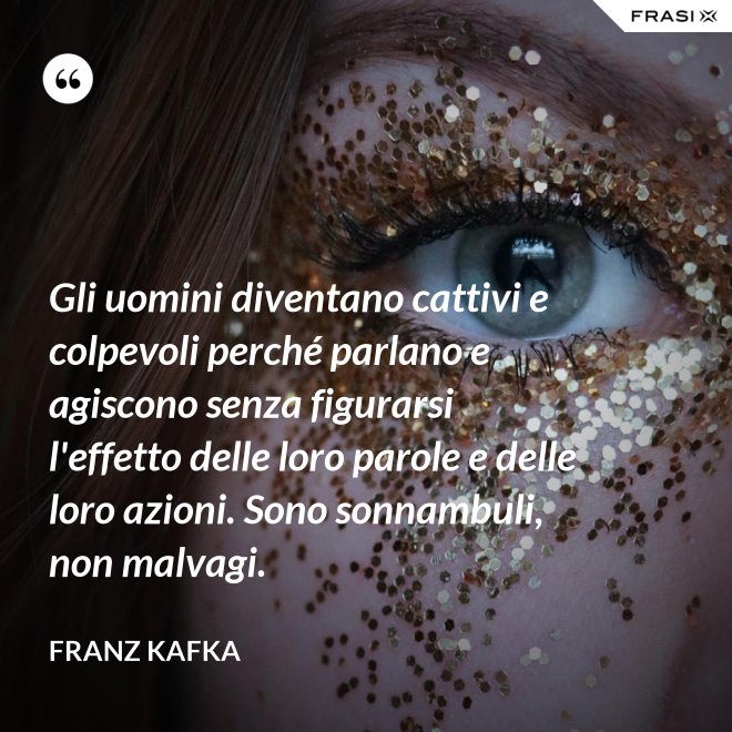 Gli uomini diventano cattivi e colpevoli perché parlano e agiscono senza figurarsi l'effetto delle loro parole e delle loro azioni. Sono sonnambuli, non malvagi. - Franz Kafka
