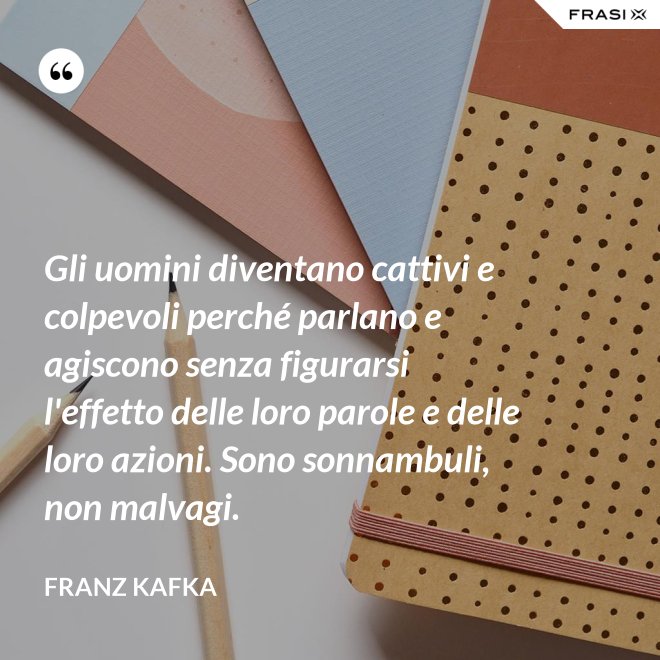 Gli uomini diventano cattivi e colpevoli perché parlano e agiscono senza figurarsi l'effetto delle loro parole e delle loro azioni. Sono sonnambuli, non malvagi. - Franz Kafka
