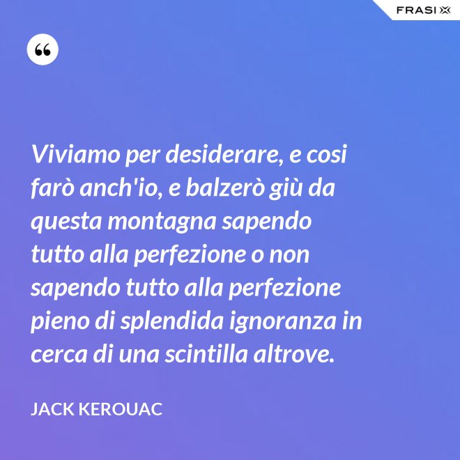 Viviamo per desiderare, e cosi farò anch'io, e balzerò giù da questa montagna sapendo tutto alla perfezione o non sapendo tutto alla perfezione pieno di splendida ignoranza in cerca di una scintilla altrove. - Jack Kerouac
