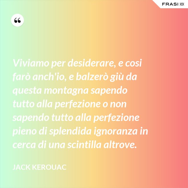 Viviamo per desiderare, e cosi farò anch'io, e balzerò giù da questa montagna sapendo tutto alla perfezione o non sapendo tutto alla perfezione pieno di splendida ignoranza in cerca di una scintilla altrove. - Jack Kerouac