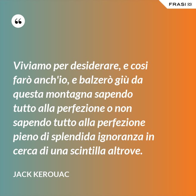 Viviamo per desiderare, e cosi farò anch'io, e balzerò giù da questa montagna sapendo tutto alla perfezione o non sapendo tutto alla perfezione pieno di splendida ignoranza in cerca di una scintilla altrove. - Jack Kerouac