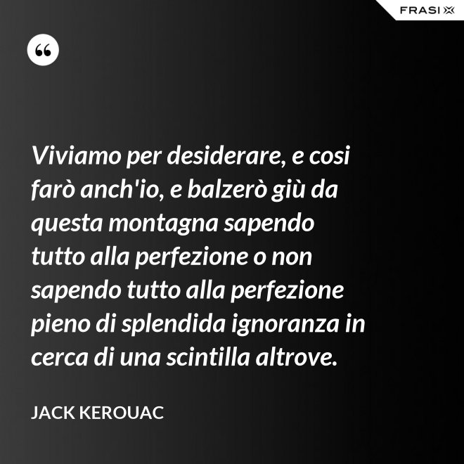 Viviamo per desiderare, e cosi farò anch'io, e balzerò giù da questa montagna sapendo tutto alla perfezione o non sapendo tutto alla perfezione pieno di splendida ignoranza in cerca di una scintilla altrove. - Jack Kerouac