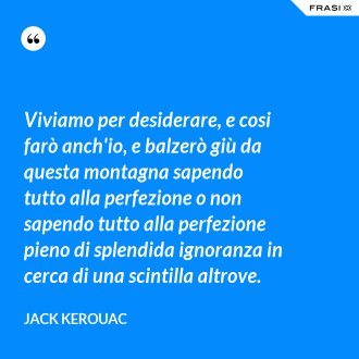 Viviamo per desiderare, e cosi farò anch'io, e balzerò giù da questa montagna sapendo tutto alla perfezione o non sapendo tutto alla perfezione pieno di splendida ignoranza in cerca di una scintilla altrove. - Jack Kerouac