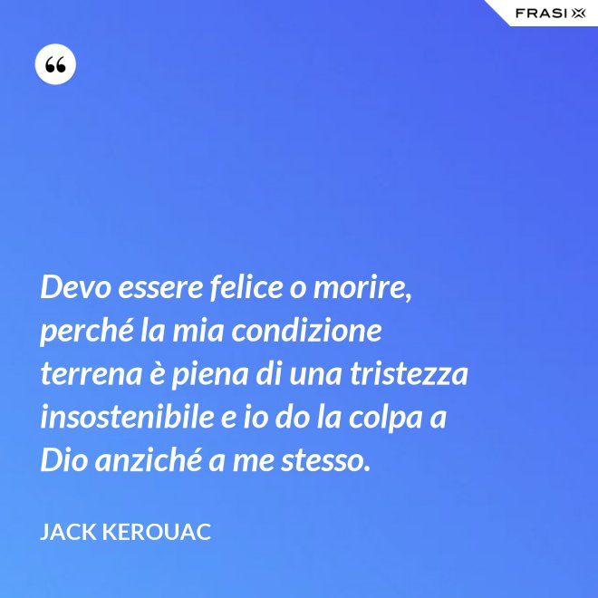Devo essere felice o morire, perché la mia condizione terrena è piena di una tristezza insostenibile e io do la colpa a Dio anziché a me stesso. - Jack Kerouac