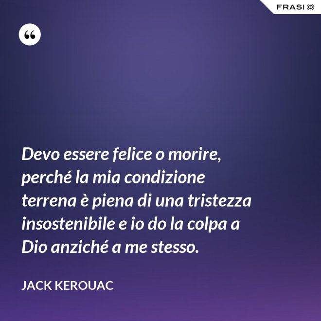 Devo essere felice o morire, perché la mia condizione terrena è piena di una tristezza insostenibile e io do la colpa a Dio anziché a me stesso. - Jack Kerouac