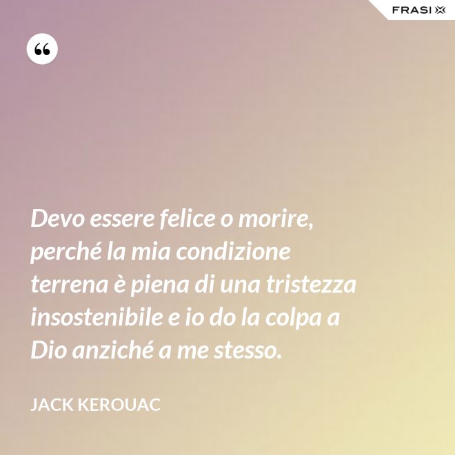 Devo essere felice o morire, perché la mia condizione terrena è piena di una tristezza insostenibile e io do la colpa a Dio anziché a me stesso. - Jack Kerouac