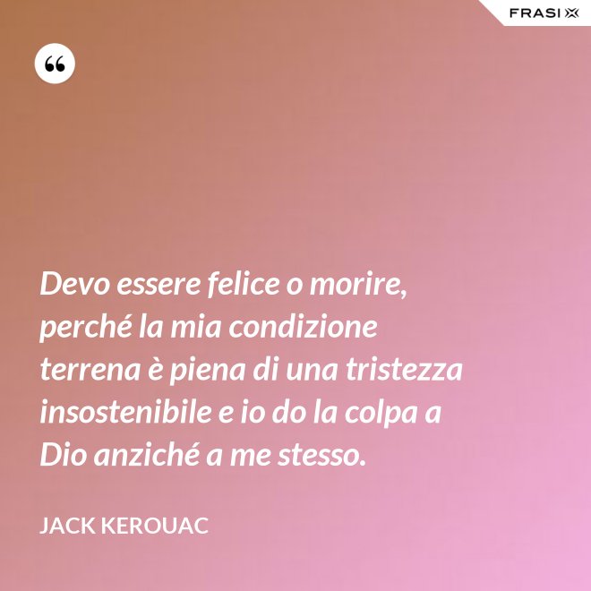 Devo essere felice o morire, perché la mia condizione terrena è piena di una tristezza insostenibile e io do la colpa a Dio anziché a me stesso. - Jack Kerouac