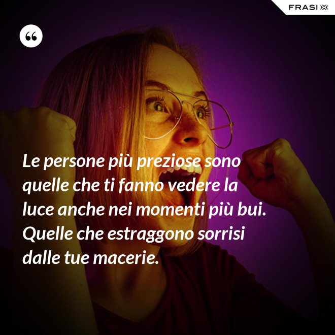 Le persone più preziose sono quelle che ti fanno vedere la luce anche nei momenti più bui. Quelle che estraggono sorrisi dalle tue macerie. - Anonimo