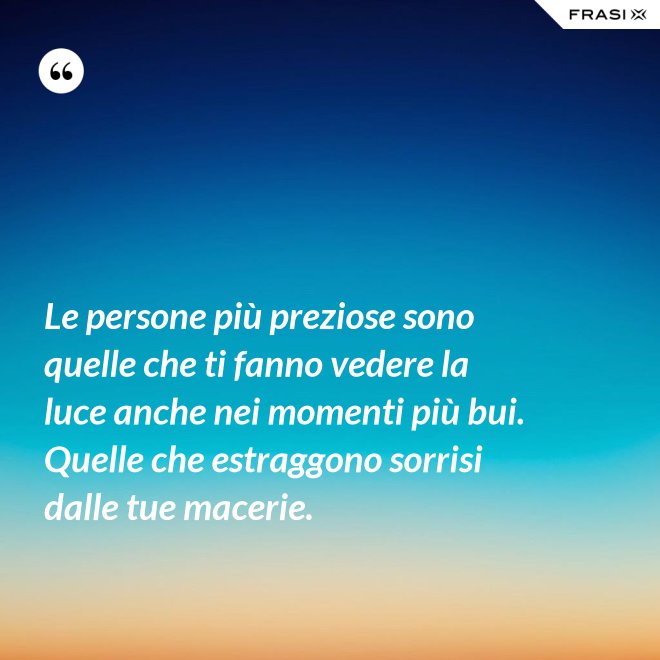 Le persone più preziose sono quelle che ti fanno vedere la luce anche nei momenti più bui. Quelle che estraggono sorrisi dalle tue macerie. - Anonimo