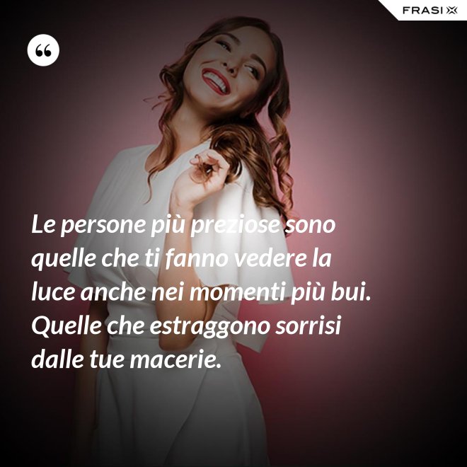 Le persone più preziose sono quelle che ti fanno vedere la luce anche nei momenti più bui. Quelle che estraggono sorrisi dalle tue macerie. - Anonimo