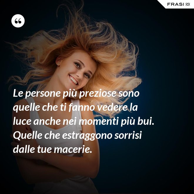 Le persone più preziose sono quelle che ti fanno vedere la luce anche nei momenti più bui. Quelle che estraggono sorrisi dalle tue macerie. - Anonimo
