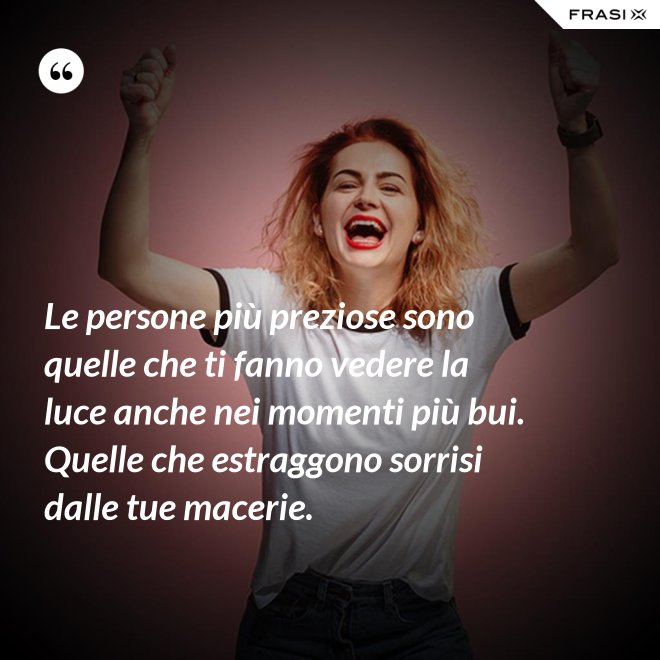 Le persone più preziose sono quelle che ti fanno vedere la luce anche nei momenti più bui. Quelle che estraggono sorrisi dalle tue macerie. - Anonimo
