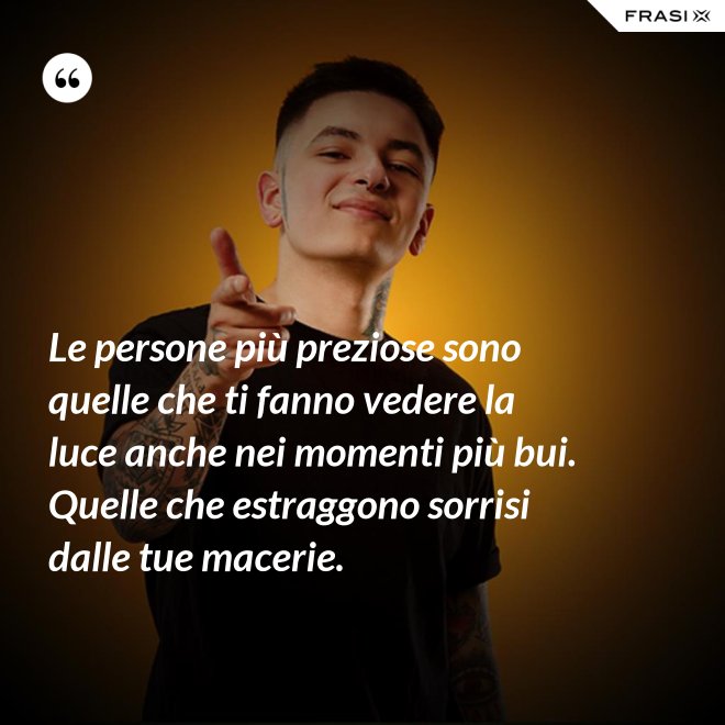 Le persone più preziose sono quelle che ti fanno vedere la luce anche nei momenti più bui. Quelle che estraggono sorrisi dalle tue macerie. - Anonimo
