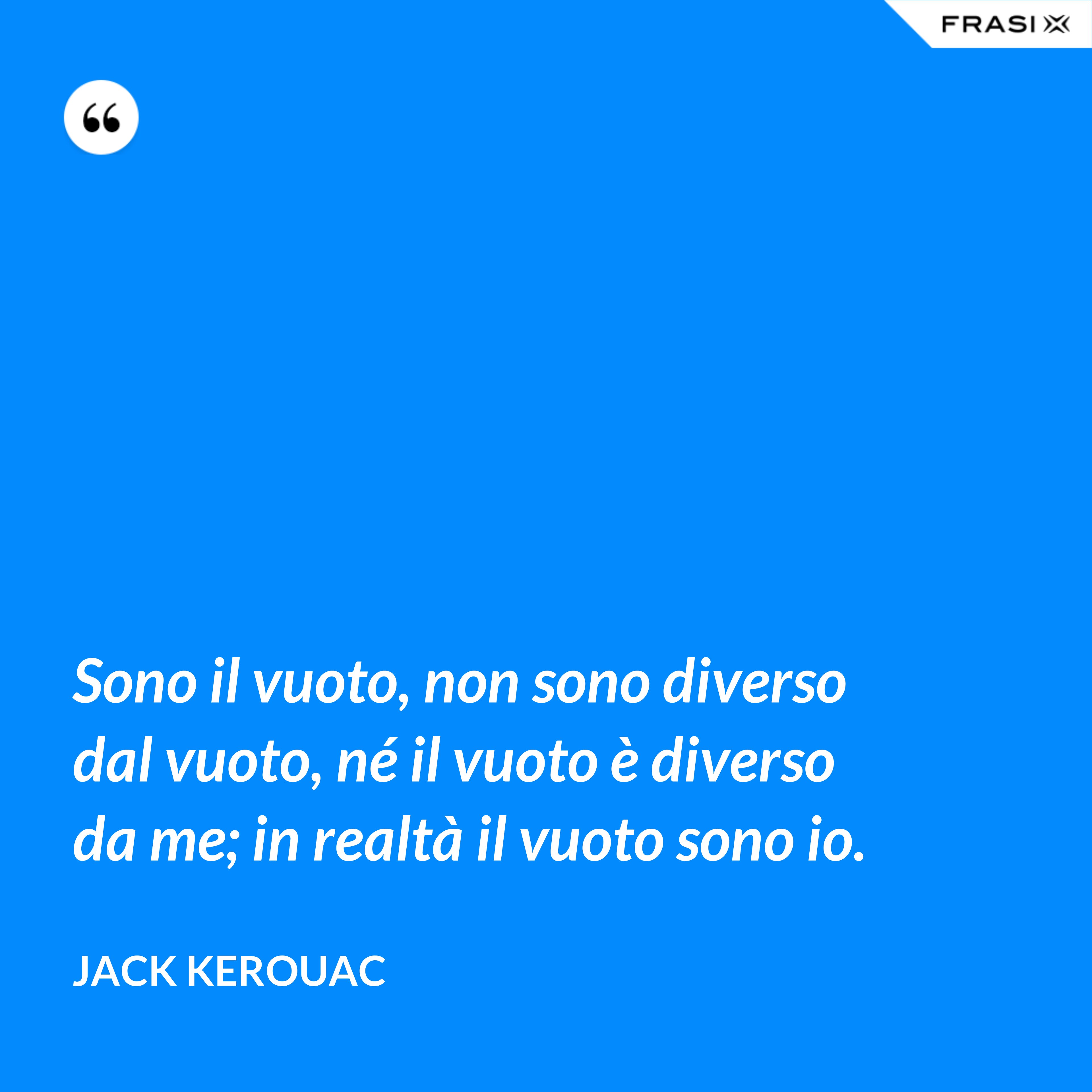 Sono il vuoto, non sono diverso dal vuoto, né il vuoto è diverso da me; in realtà il vuoto sono io. - Jack Kerouac