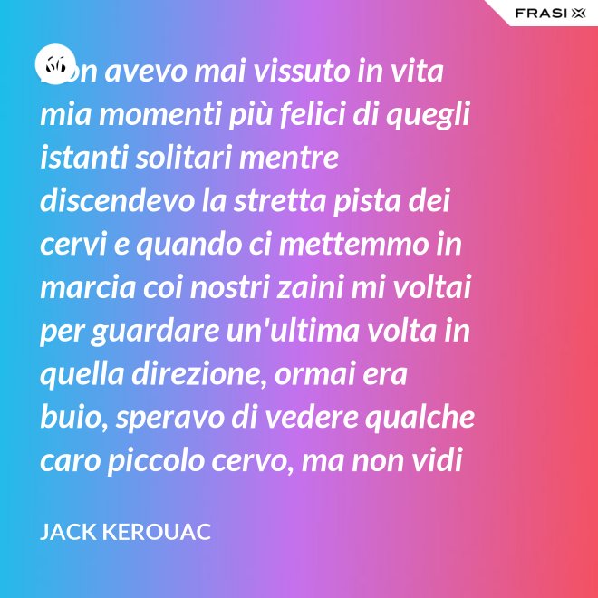 Non avevo mai vissuto in vita mia momenti più felici di quegli istanti solitari mentre discendevo la stretta pista dei cervi e quando ci mettemmo in marcia coi nostri zaini mi voltai per guardare un'ultima volta in quella direzione, ormai era buio, speravo di vedere qualche caro piccolo cervo, ma non vidi nulla, e cosi ringraziai tutto quello che c'era lassù. - Jack Kerouac