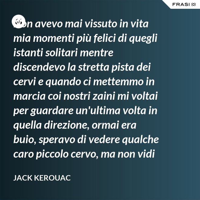 Non avevo mai vissuto in vita mia momenti più felici di quegli istanti solitari mentre discendevo la stretta pista dei cervi e quando ci mettemmo in marcia coi nostri zaini mi voltai per guardare un'ultima volta in quella direzione, ormai era buio, speravo di vedere qualche caro piccolo cervo, ma non vidi nulla, e cosi ringraziai tutto quello che c'era lassù. - Jack Kerouac