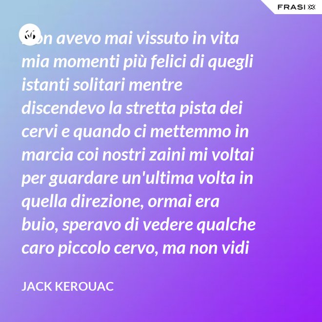 Non avevo mai vissuto in vita mia momenti più felici di quegli istanti solitari mentre discendevo la stretta pista dei cervi e quando ci mettemmo in marcia coi nostri zaini mi voltai per guardare un'ultima volta in quella direzione, ormai era buio, speravo di vedere qualche caro piccolo cervo, ma non vidi nulla, e cosi ringraziai tutto quello che c'era lassù. - Jack Kerouac