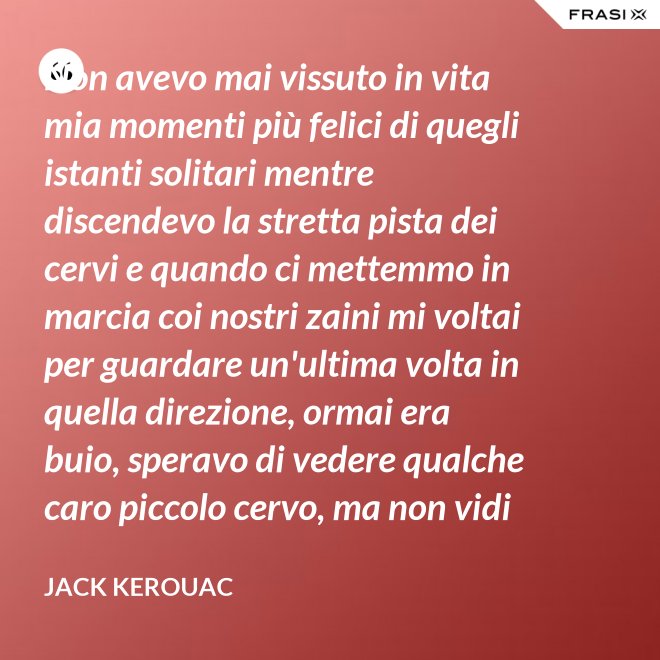 Non avevo mai vissuto in vita mia momenti più felici di quegli istanti solitari mentre discendevo la stretta pista dei cervi e quando ci mettemmo in marcia coi nostri zaini mi voltai per guardare un'ultima volta in quella direzione, ormai era buio, speravo di vedere qualche caro piccolo cervo, ma non vidi nulla, e cosi ringraziai tutto quello che c'era lassù. - Jack Kerouac
