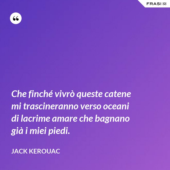 Che finché vivrò queste catene mi trascineranno verso oceani di lacrime amare che bagnano già i miei piedi. - Jack Kerouac