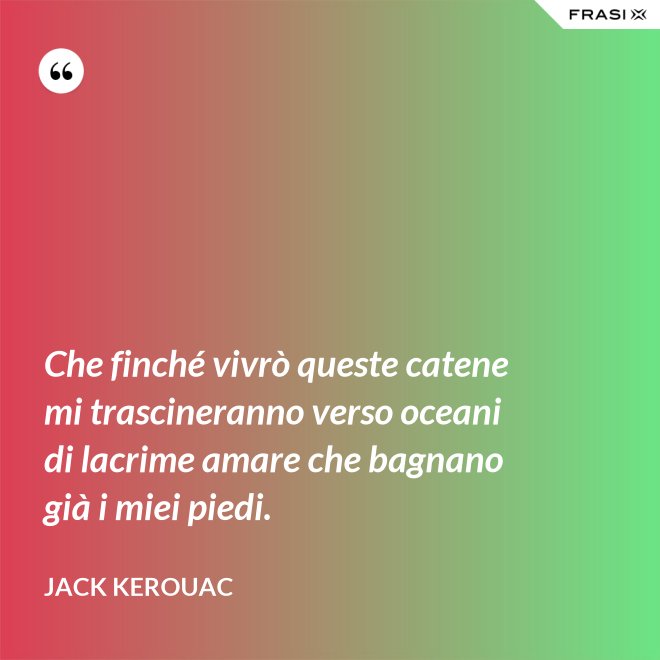 Che finché vivrò queste catene mi trascineranno verso oceani di lacrime amare che bagnano già i miei piedi. - Jack Kerouac