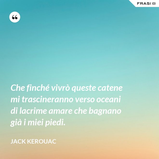 Che finché vivrò queste catene mi trascineranno verso oceani di lacrime amare che bagnano già i miei piedi. - Jack Kerouac
