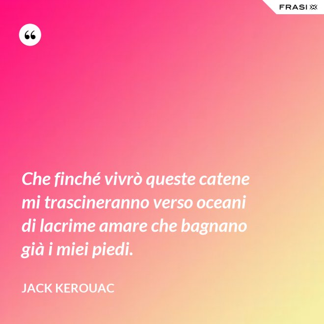 Che finché vivrò queste catene mi trascineranno verso oceani di lacrime amare che bagnano già i miei piedi. - Jack Kerouac