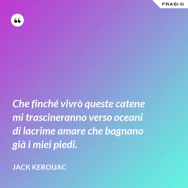 Che finché vivrò queste catene mi trascineranno verso oceani di lacrime amare che bagnano già i miei piedi. - Jack Kerouac