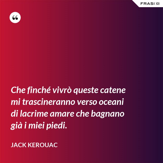Che finché vivrò queste catene mi trascineranno verso oceani di lacrime amare che bagnano già i miei piedi. - Jack Kerouac